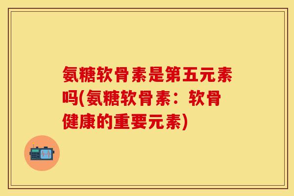氨糖软骨素是第五元素吗(氨糖软骨素：软骨健康的重要元素)