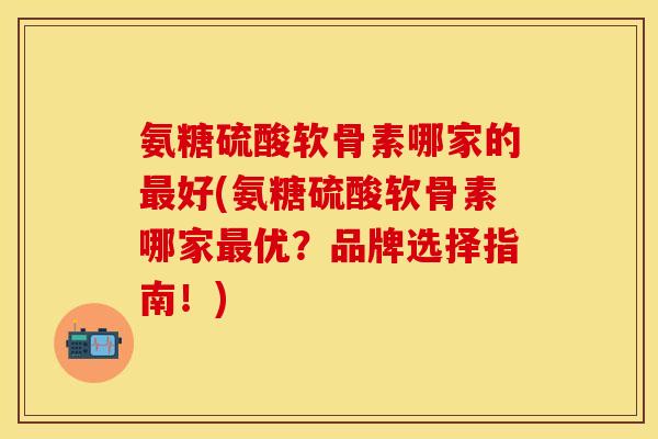 氨糖硫酸软骨素哪家的最好(氨糖硫酸软骨素哪家最优？品牌选择指南！)