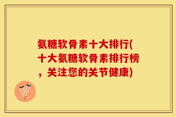 氨糖软骨素十大排行(十大氨糖软骨素排行榜，关注您的关节健康)