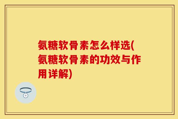 氨糖软骨素怎么样选(氨糖软骨素的功效与作用详解)