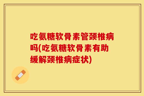 吃氨糖软骨素管颈椎病吗(吃氨糖软骨素有助缓解颈椎病症状)-第1张图片-关节保镖