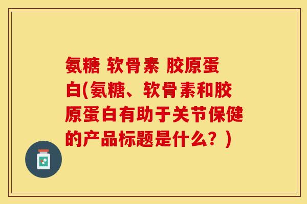氨糖 软骨素 胶原蛋白(氨糖、软骨素和胶原蛋白有助于关节保健的产品标题是什么？)