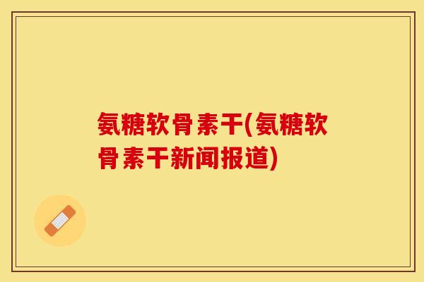 氨糖软骨素干(氨糖软骨素干新闻报道)