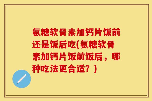 氨糖软骨素加钙片饭前还是饭后吃(氨糖软骨素加钙片饭前饭后，哪种吃法更合适？)