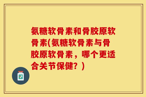 氨糖软骨素和骨胶原软骨素(氨糖软骨素与骨胶原软骨素，哪个更适合关节保健？)