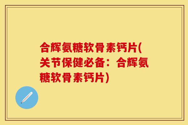 合辉氨糖软骨素钙片(关节保健必备：合辉氨糖软骨素钙片)