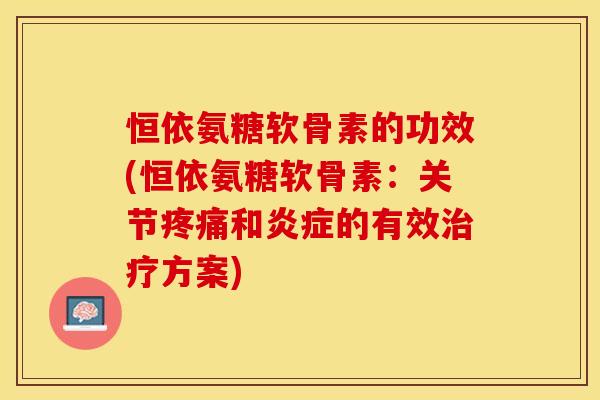 恒依氨糖软骨素的功效(恒依氨糖软骨素：关节疼痛和炎症的有效治疗方案)