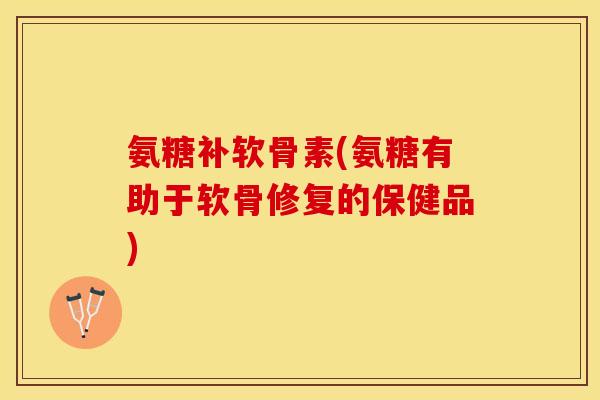 氨糖补软骨素(氨糖有助于软骨修复的保健品)