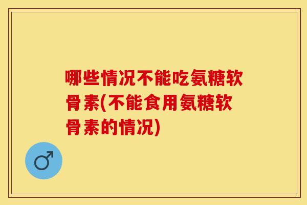 哪些情况不能吃氨糖软骨素(不能食用氨糖软骨素的情况)