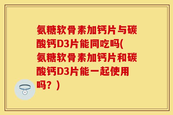 氨糖软骨素加钙片与碳酸钙D3片能同吃吗(氨糖软骨素加钙片和碳酸钙D3片能一起使用吗？)