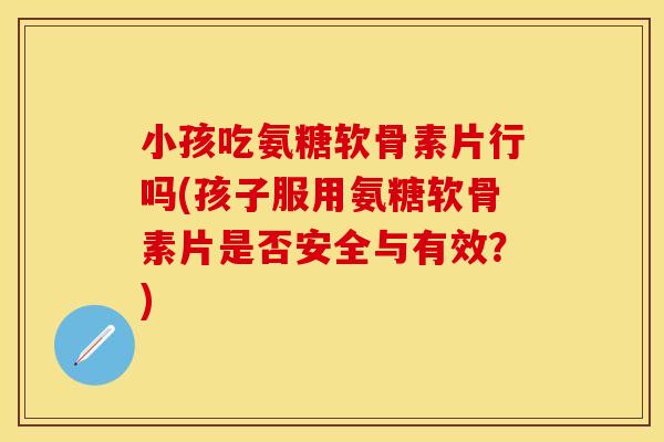 小孩吃氨糖软骨素片行吗(孩子服用氨糖软骨素片是否安全与有效？)