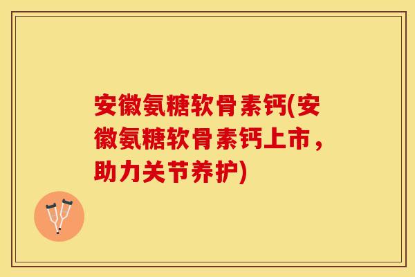 安徽氨糖软骨素钙(安徽氨糖软骨素钙上市，助力关节养护)-第1张图片-关节保镖