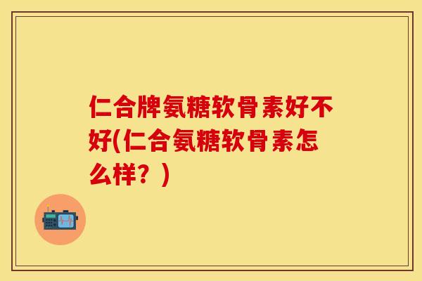 仁合牌氨糖软骨素好不好(仁合氨糖软骨素怎么样？)