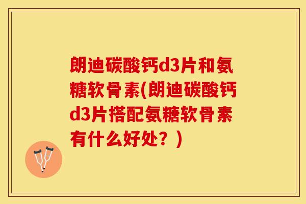 朗迪碳酸钙d3片和氨糖软骨素(朗迪碳酸钙d3片搭配氨糖软骨素有什么好处？)