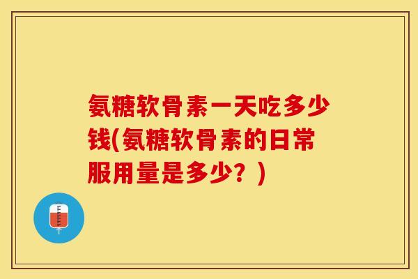 氨糖软骨素一天吃多少钱(氨糖软骨素的日常服用量是多少？)