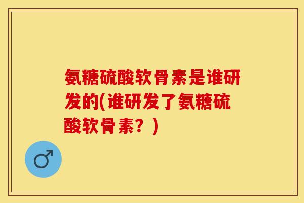 氨糖硫酸软骨素是谁研发的(谁研发了氨糖硫酸软骨素？)