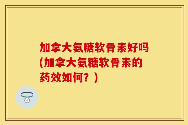 加拿大氨糖软骨素好吗(加拿大氨糖软骨素的药效如何？)