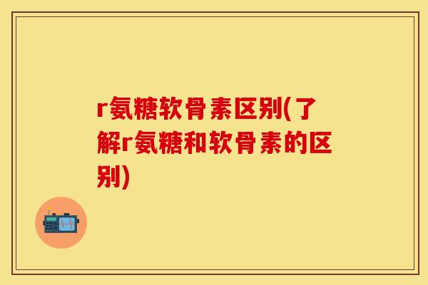 r氨糖软骨素区别(了解r氨糖和软骨素的区别)