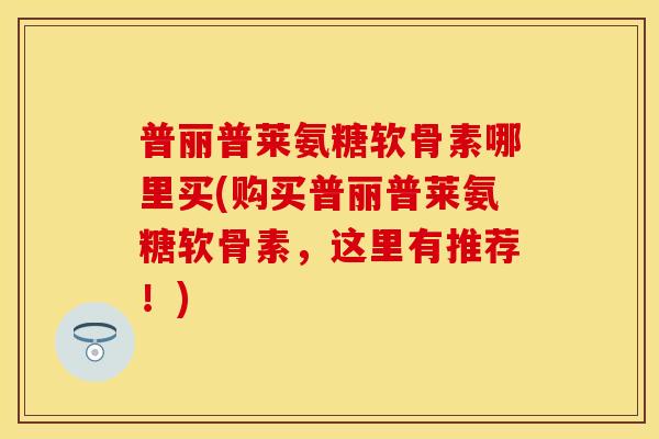 普丽普莱氨糖软骨素哪里买(购买普丽普莱氨糖软骨素，这里有推荐！)