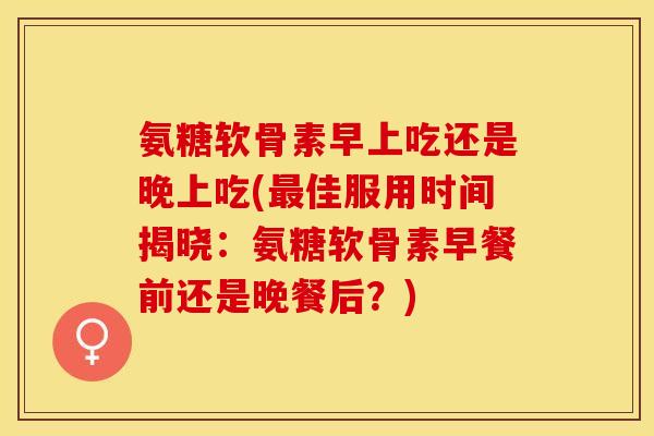 氨糖软骨素早上吃还是晚上吃(最佳服用时间揭晓：氨糖软骨素早餐前还是晚餐后？)
