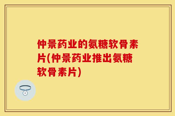 仲景药业的氨糖软骨素片(仲景药业推出氨糖软骨素片)