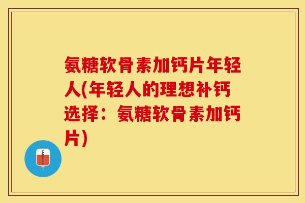 氨糖软骨素加钙片年轻人(年轻人的理想补钙选择：氨糖软骨素加钙片)