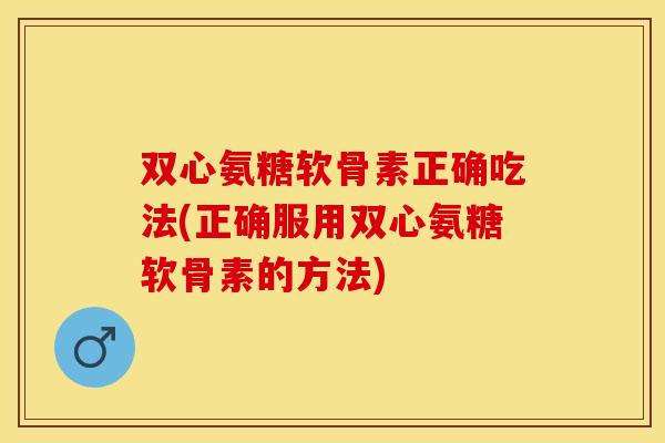 双心氨糖软骨素正确吃法(正确服用双心氨糖软骨素的方法)
