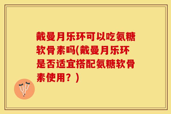 戴曼月乐环可以吃氨糖软骨素吗(戴曼月乐环是否适宜搭配氨糖软骨素使用？)