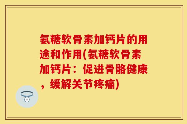 氨糖软骨素加钙片的用途和作用(氨糖软骨素加钙片：促进骨骼健康，缓解关节疼痛)