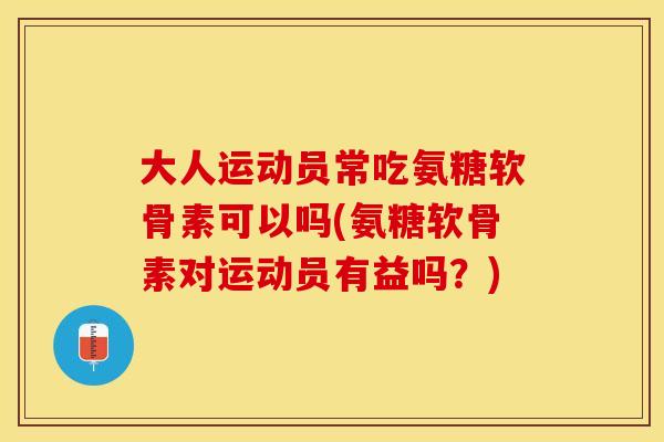 大人运动员常吃氨糖软骨素可以吗(氨糖软骨素对运动员有益吗？)