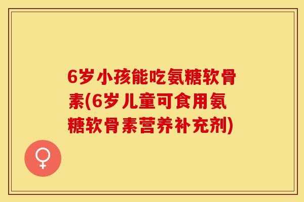 6岁小孩能吃氨糖软骨素(6岁儿童可食用氨糖软骨素营养补充剂)