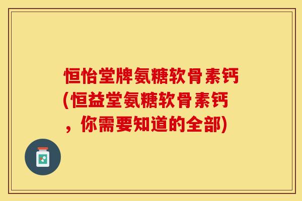 恒怡堂牌氨糖软骨素钙(恒益堂氨糖软骨素钙，你需要知道的全部)