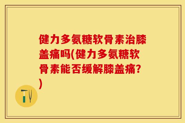 健力多氨糖软骨素治膝盖痛吗(健力多氨糖软骨素能否缓解膝盖痛？)
