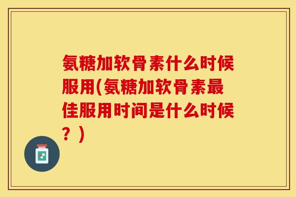 氨糖加软骨素什么时候服用(氨糖加软骨素最佳服用时间是什么时候？)