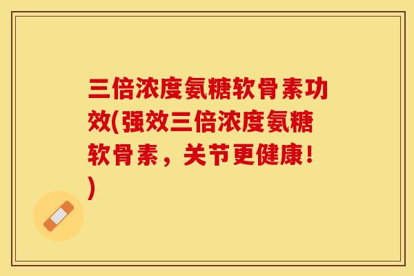 三倍浓度氨糖软骨素功效(强效三倍浓度氨糖软骨素，关节更健康！)