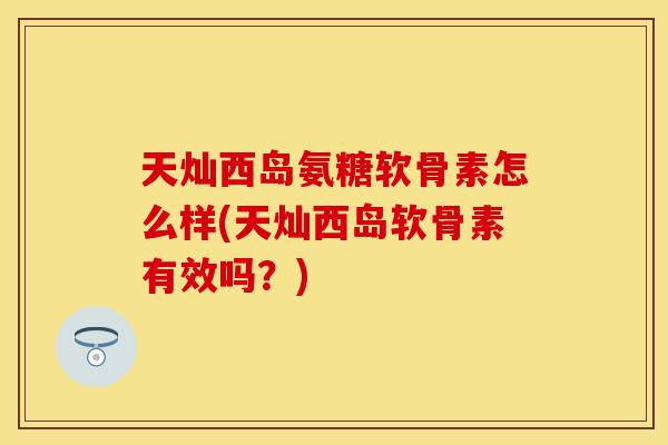 天灿西岛氨糖软骨素怎么样(天灿西岛软骨素有效吗？)