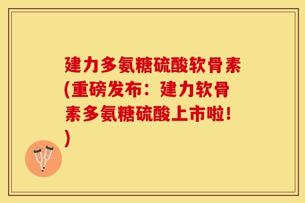 建力多氨糖硫酸软骨素(重磅发布：建力软骨素多氨糖硫酸上市啦！)