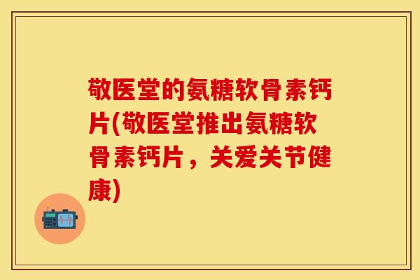 敬医堂的氨糖软骨素钙片(敬医堂推出氨糖软骨素钙片，关爱关节健康)
