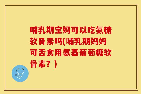 哺乳期宝妈可以吃氨糖软骨素吗(哺乳期妈妈可否食用氨基葡萄糖软骨素？)