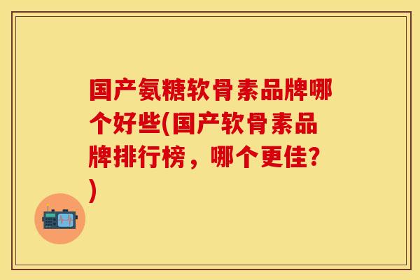 国产氨糖软骨素品牌哪个好些(国产软骨素品牌排行榜，哪个更佳？)