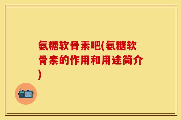 氨糖软骨素吧(氨糖软骨素的作用和用途简介)