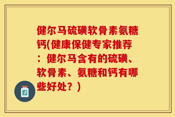健尔马硫磺软骨素氨糖钙(健康保健专家推荐：健尔马含有的硫磺、软骨素、氨糖和钙有哪些好处？)