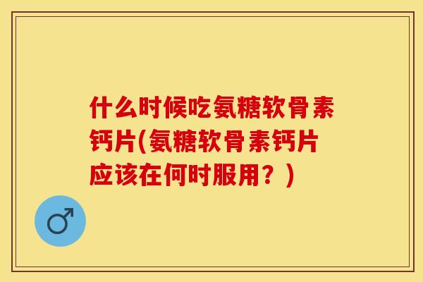 什么时候吃氨糖软骨素钙片(氨糖软骨素钙片应该在何时服用？)