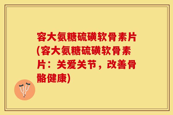 容大氨糖硫磺软骨素片(容大氨糖硫磺软骨素片：关爱关节，改善骨骼健康)-第1张图片-关节保镖