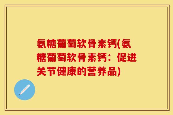 氨糖葡萄软骨素钙(氨糖葡萄软骨素钙：促进关节健康的营养品)-第1张图片-关节保镖