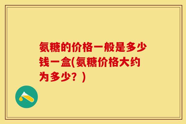 氨糖的价格一般是多少钱一盒(氨糖价格大约为多少？)