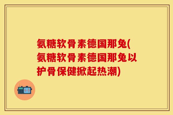 氨糖软骨素德国那兔(氨糖软骨素德国那兔以护骨保健掀起热潮)