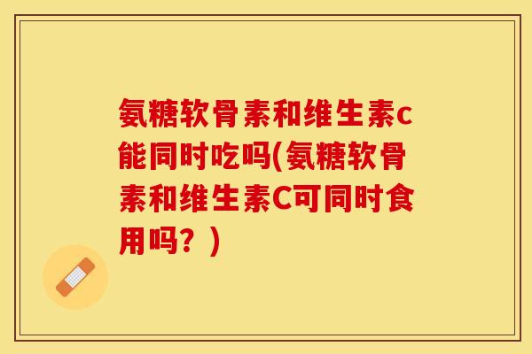氨糖软骨素和维生素c能同时吃吗(氨糖软骨素和维生素C可同时食用吗？)