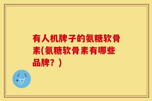 有人机牌子的氨糖软骨素(氨糖软骨素有哪些品牌？)