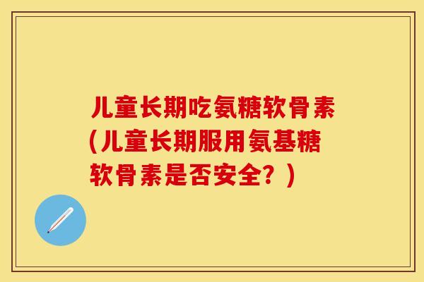 儿童长期吃氨糖软骨素(儿童长期服用氨基糖软骨素是否安全？)